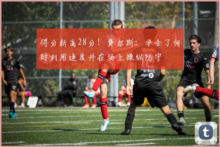 得分新高28分！费尔斯：学会了何时利用速度并在场上操纵防守