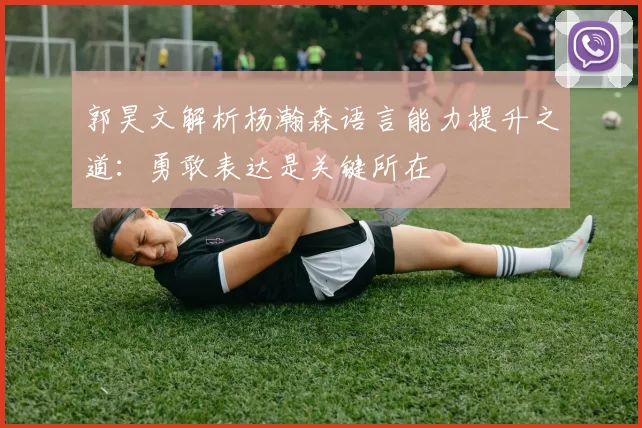 郭昊文解析杨瀚森语言能力提升之道：勇敢表达是关键所在