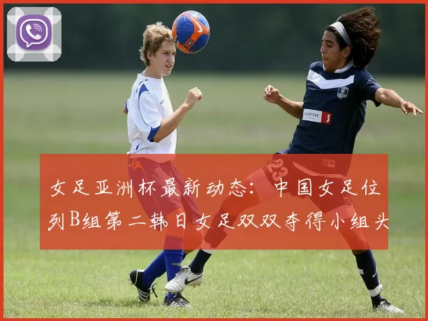 女足亚洲杯最新动态：中国女足位列B组第二韩日女足双双夺得小组头名