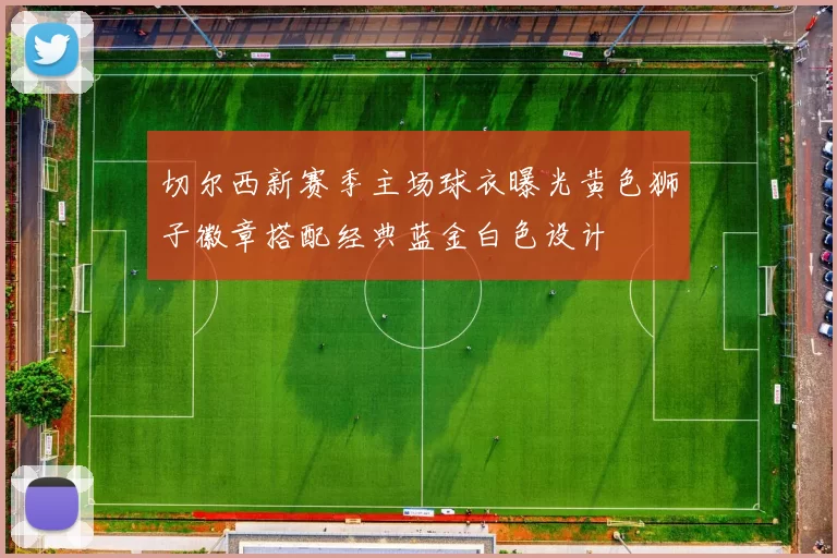 切尔西新赛季主场球衣曝光黄色狮子徽章搭配经典蓝金白色设计