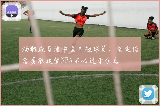 杨瀚森寄语中国年轻球员：坚定信念勇敢追梦NBA不必过于焦虑