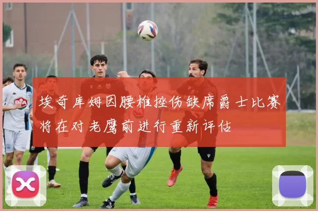 埃奇库姆因腰椎挫伤缺席爵士比赛将在对老鹰前进行重新评估