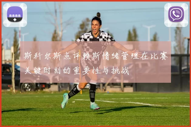 斯科尔斯点评赖斯情绪管理在比赛关键时刻的重要性与挑战