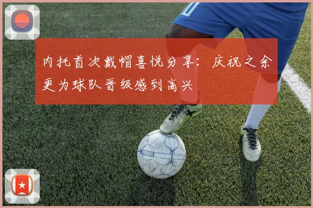 内托首次戴帽喜悦分享：庆祝之余更为球队晋级感到高兴