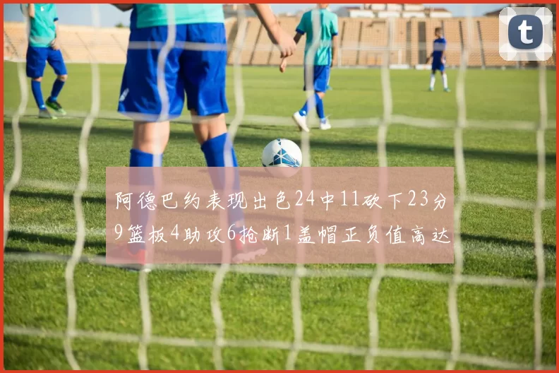 阿德巴约表现出色24中11砍下23分9篮板4助攻6抢断1盖帽正负值高达22
