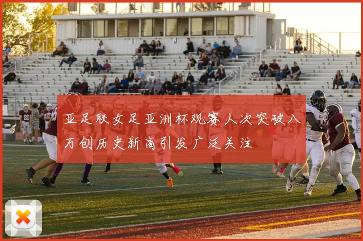 亚足联女足亚洲杯观赛人次突破八万创历史新高引发广泛关注