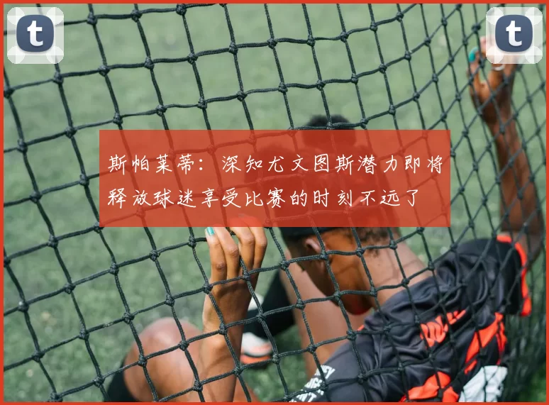 斯帕莱蒂：深知尤文图斯潜力即将释放球迷享受比赛的时刻不远了