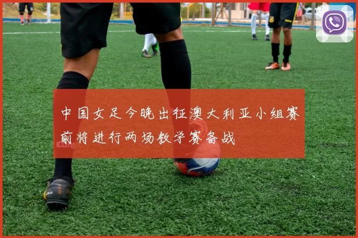 中国女足今晚出征澳大利亚小组赛前将进行两场教学赛备战