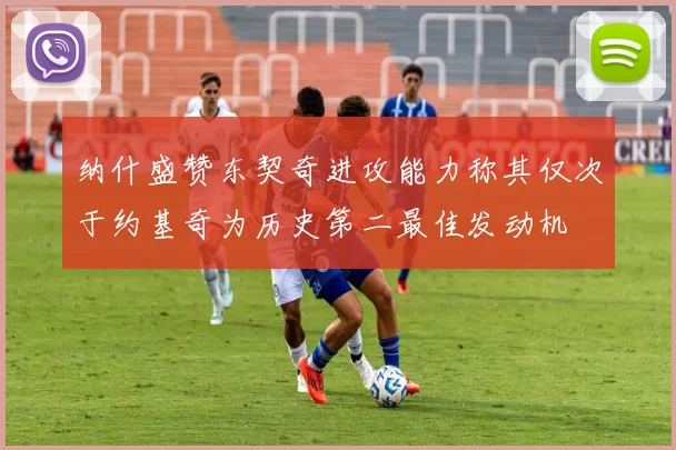 纳什盛赞东契奇进攻能力称其仅次于约基奇为历史第二最佳发动机