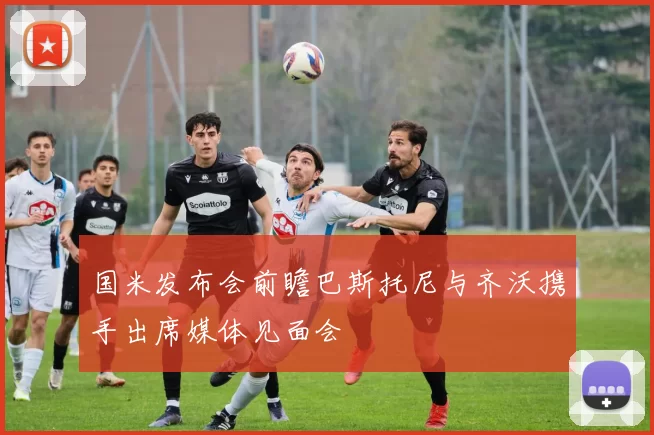 国米发布会前瞻巴斯托尼与齐沃携手出席媒体见面会