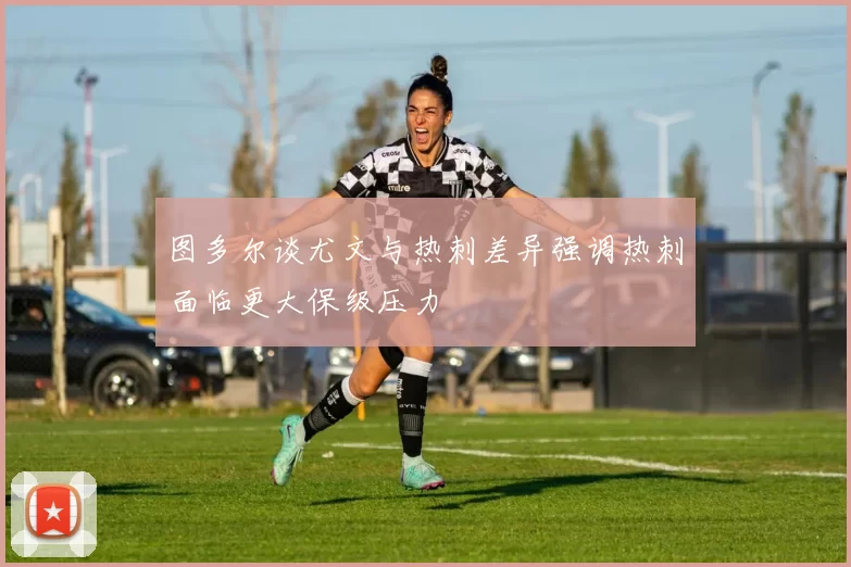 图多尔谈尤文与热刺差异强调热刺面临更大保级压力