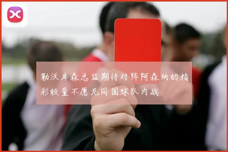 勒沃库森总监期待对阵阿森纳的精彩较量不愿见同国球队内战