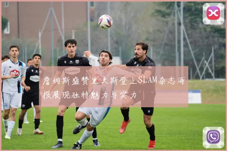 詹姆斯盛赞里夫斯登上SLAM杂志海报展现独特魅力与实力