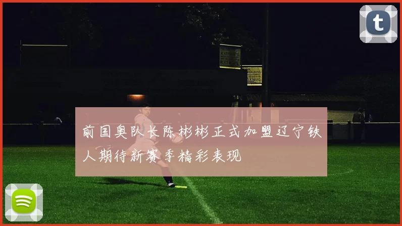 前国奥队长陈彬彬正式加盟辽宁铁人期待新赛季精彩表现
