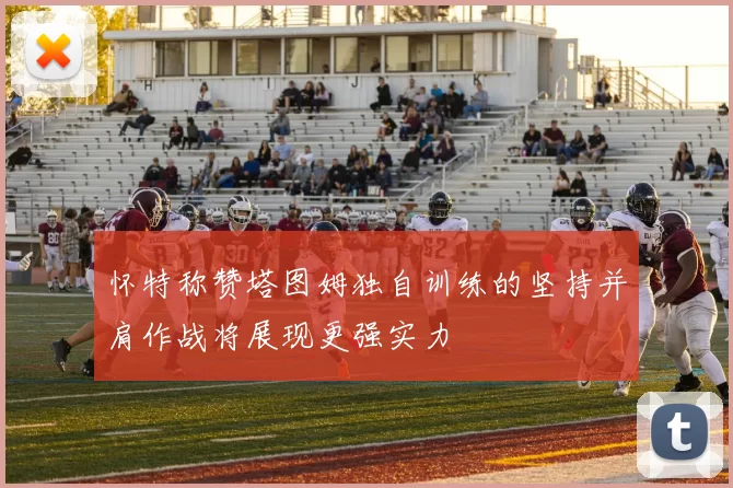 怀特称赞塔图姆独自训练的坚持并肩作战将展现更强实力