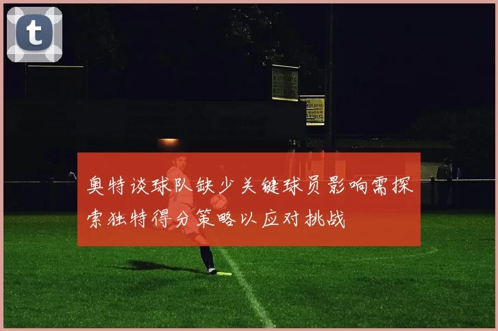 奥特谈球队缺少关键球员影响需探索独特得分策略以应对挑战
