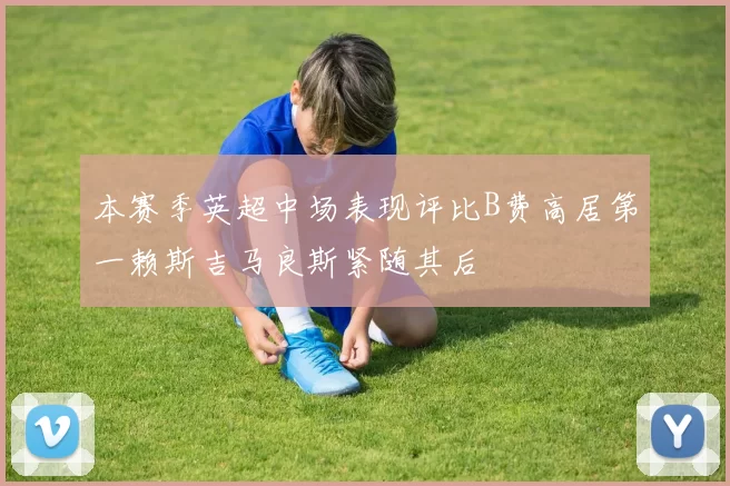 本赛季英超中场表现评比B费高居第一赖斯吉马良斯紧随其后