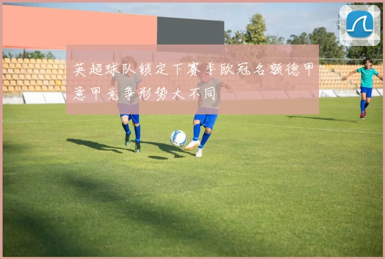 英超球队锁定下赛季欧冠名额德甲意甲竞争形势大不同