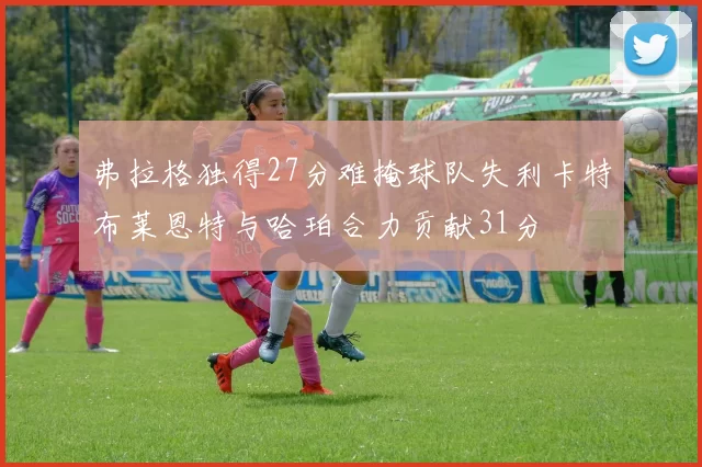 弗拉格独得27分难掩球队失利卡特布莱恩特与哈珀合力贡献31分