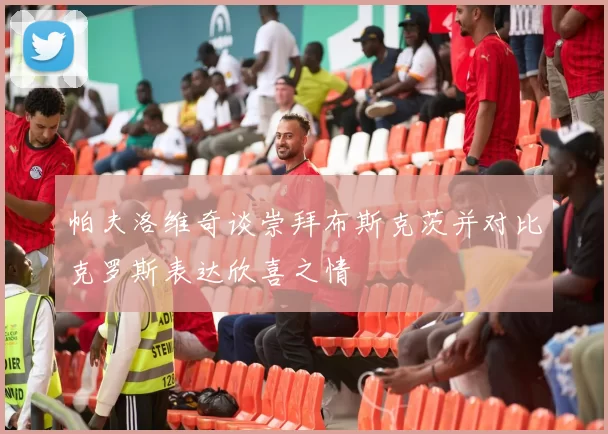 帕夫洛维奇谈崇拜布斯克茨并对比克罗斯表达欣喜之情