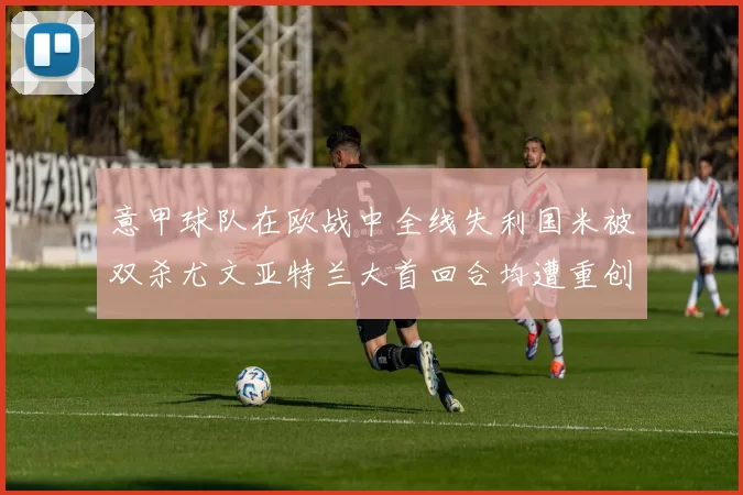 意甲球队在欧战中全线失利国米被双杀尤文亚特兰大首回合均遭重创